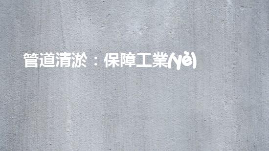 管道清淤：保障工業(yè)安全，提升設備壽命